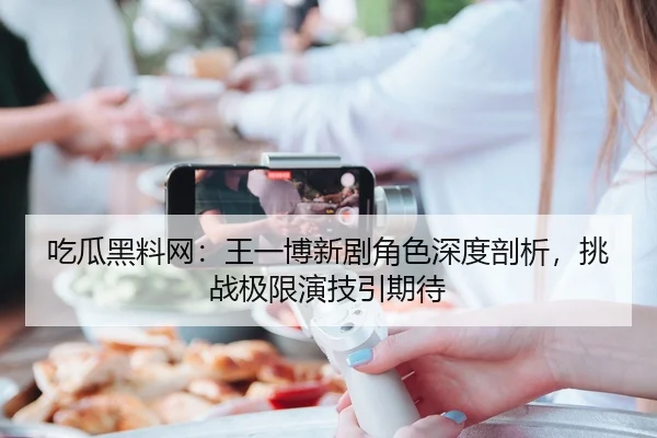 吃瓜黑料网：王一博新剧角色深度剖析，挑战极限演技引期待